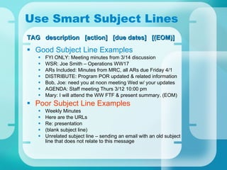 Use Smart Subject Lines Good Subject Line Examples FYI ONLY: Meeting minutes from 3/14 discussion WSR: Joe Smith – Operations WW17 ARs Included: Minutes from MRC, all ARs due Friday 4/1 DISTRIBUTE: Program POR updated & related information Bob, Joe: need you at noon meeting Wed w/ your updates AGENDA: Staff meeting Thurs 3/12 10:00 pm  Mary: I will attend the WW FTF & present summary. (EOM) Poor Subject Line Examples Weekly Minutes Here are the URLs Re: presentation (blank subject line) Unrelated subject line – sending an email with an old subject line that does not relate to this message TAG  description  [action]  [due dates]  [(EOM)] 
