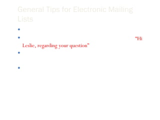 General Tips for Electronic Mailing Lists Avoid discussing private concerns and issues. It is okay to address someone directly on the list.  Ex,  “Hi Leslie, regarding your question” Change the subject heading to match the content of your message. When conflict arises on the list speak in person with the one with whom you are in conflict. 