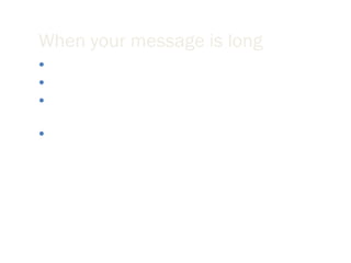 When your message is long Create an “elevator” summary. Provide a table of contents on the first screen of your email. If you require a response from the reader then be sure to request that response in the first paragraph of your email. Create headings for each major section. 