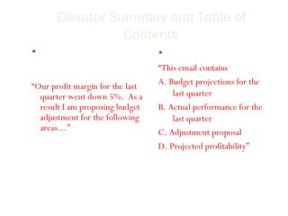 Elevator Summary and Table of Contents An elevator summary should have all the main components of the email. “ Our profit margin for the last quarter went down 5%.  As a result I am proposing budget adjustment for the following areas…” Table of contents “ This email contains A. Budget projections for the last quarter B. Actual performance for the last quarter C. Adjustment proposal D. Projected profitability” 