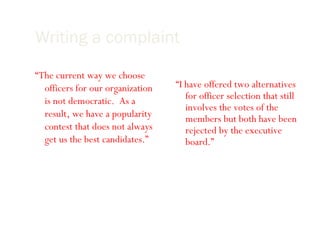 Writing a complaint Briefly state the history: “ The current way we choose officers for our organization is not democratic.  As a result, we have a popularity contest that does not always get us the best candidates.” Show attempts made by you thus far to resolve the issue: “ I have offered two alternatives for officer selection that still involves the votes of the members but both have been rejected by the executive board.” 