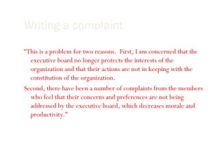 Writing a complaint Show why it is important for your reader to get involved: “ This is a problem for two reasons.  First, I am concerned that the executive board no longer protects the interests of the organization and that their actions are not in keeping with the constitution of the organization. Second, there have been a number of complaints from the members who feel that their concerns and preferences are not being addressed by the executive board, which decreases morale and productivity.” 