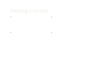 Flaming in emails Flaming is a virtual term for venting or sending inflammatory messages in email. Avoid flaming because it tends to create a great deal of conflict that spirals out of control. Flame fights are the equivalent of food fights and tend to affect observers in a very negative way. What you say cannot be taken back; it is in black and white. 