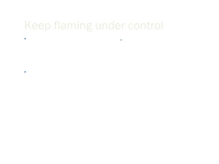 Keep flaming under control Before you send an email message, ask yourself, “would I say this to this person’s face?” Calm down before responding to a message that offends you.  Once you send the message it is gone. Read your message twice before you send it and assume that you may be misinterpreted when proofreading. 