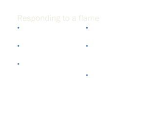 Responding to a flame Empathize with the sender’s frustration and tell them they are right if that is true If you feel you are right, thank them for bringing the matter to your attention Explain what led to the problem in question Avoid getting bogged down by details and minor arguments If you are aware that the situation is in the process of being resolved let the reader know at the top of the response Apologize if necessary 
