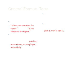 General Format:  Tone Write in a positive tone “ When you complete the report.”  instead of  “If you complete the report.” Avoid negative words that begin with “un, non, ex” or that end with “less”  (useless, non-existent, ex-employee, undecided). Use smiles   , winks ;), and other graphical symbols only when appropriate . Use contractions to add a friendly tone. (don’t, won’t, can’t). 