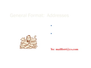 General Format:  Addresses Avoid sending emails to more than four addresses at once. Instead, create a mailing list so that readers do not have to scroll too much before getting to the actual message. To:  [email_address] 