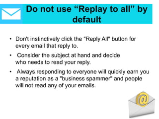 Do not use “Replay to all” by
default
• Don't instinctively click the "Reply All" button for
every email that reply to.
• Consider the subject at hand and decide
who needs to read your reply.
• Always responding to everyone will quickly earn you
a reputation as a "business spammer" and people
will not read any of your emails.
 