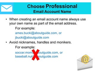 Choose Professional
Email Account Name
• When creating an email account name always use
your own name as part of the email address.
For example:
ames.bucki@aboutguide.com, or
jbucki@aboutguide.com
• Avoid nicknames, handles and monikers.
For example:
soccer.mom@aboutguide.com, or
baseball.nut@aboutguide.com
 