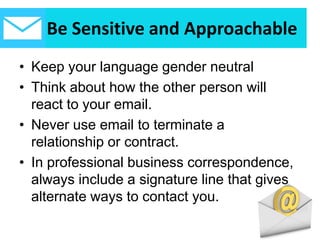 Be Sensitive and Approachable
• Keep your language gender neutral
• Think about how the other person will
react to your email.
• Never use email to terminate a
relationship or contract.
• In professional business correspondence,
always include a signature line that gives
alternate ways to contact you.
 