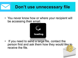 Don’t use unnecessary file
• You never know how or where your recipient will
be accessing their email.
• If you need to send a large file, contact the
person first and ask them how they would like to
receive the file.
 