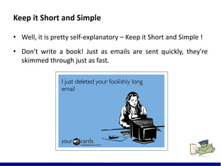 Keep it Short and Simple
• Well, it is pretty self-explanatory – Keep it Short and Simple !
• Don't write a book! Just as emails are sent quickly, they're
skimmed through just as fast.
10
 