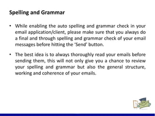 Spelling and Grammar
• While enabling the auto spelling and grammar check in your
email application/client, please make sure that you always do
a final and through spelling and grammar check of your email
messages before hitting the ‘Send’ button.
• The best idea is to always thoroughly read your emails before
sending them, this will not only give you a chance to review
your spelling and grammar but also the general structure,
working and coherence of your emails.
11
 