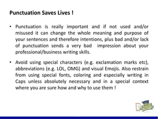 Punctuation Saves Lives !
13
• Punctuation is really important and if not used and/or
misused it can change the whole meaning and purpose of
your sentences and therefore intentions, plus bad and/or lack
of punctuation sends a very bad impression about your
professional/business writing skills.
• Avoid using special characters (e.g. exclamation marks etc),
abbreviations (e.g. LOL, OMG) and visual Emojis. Also restrain
from using special fonts, coloring and especially writing in
Caps unless absolutely necessary and in a special context
where you are sure how and why to use them !
 