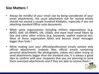 Size Matters !
15
• Always be mindful of your email size by being considerate of your
email attachments, the usual attachment size for normal emails
should not exceed a couple hundred Kilobytes, especially if you are
attaching standard Office suite documents.
• While some organizations including military organizations (e.g.
NATO, ISAF, US-ARMY), UN, USAID, and more have email filters by
Size and some other criteria (e.g. keywords, explicit material etc).
Most of these organization block and bounce email messages
bigger than 5mb !
• While making sure your official/professional emails contain only
official attachments (nobody likes official emails containing
personal attachments like photographs, videos etc) when trying to
send attachments bigger than the standard size, it is always a good
idea to confirm with your recipients that you are planning to send
them oversized attachments and if they are able to receive them !
 