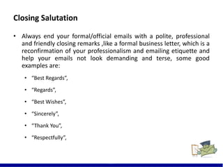 Closing Salutation
19
• Always end your formal/official emails with a polite, professional
and friendly closing remarks ,like a formal business letter, which is a
reconfirmation of your professionalism and emailing etiquette and
help your emails not look demanding and terse, some good
examples are:
• “Best Regards”,
• “Regards”,
• “Best Wishes”,
• “Sincerely”,
• “Thank You”,
• “Respectfully”,
 