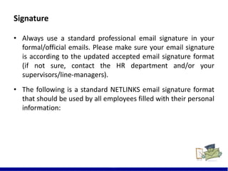 Signature
21
• Always use a standard professional email signature in your
formal/official emails. Please make sure your email signature
is according to the updated accepted email signature format
(if not sure, contact the HR department and/or your
supervisors/line-managers).
• The following is a standard NETLINKS email signature format
that should be used by all employees filled with their personal
information:
 