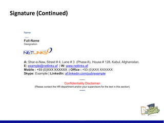 Signature (Continued)
22
Name
-----
Full-Name
Designation
A: Shar-e-Naw, Street # 4, Lane # 3 (Phase A), House # 128, Kabul, Afghanistan.
E: example@netlinks.af | W: www.netlinks.af
Mobile : +93 (0)XXX XXXXXX | Office : +93 (0)XXX XXXXXX
Skype: Example | LinkedIn: af.linkedin.com/pub/example
-----
Confidentiality Disclaimer
(Please contact the HR department and/or your supervisors for the text in this section)
-----
 