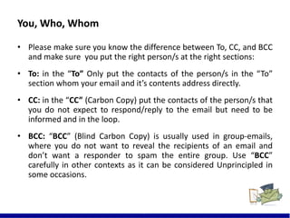 You, Who, Whom
• Please make sure you know the difference between To, CC, and BCC
and make sure you put the right person/s at the right sections:
• To: in the “To” Only put the contacts of the person/s in the “To”
section whom your email and it’s contents address directly.
• CC: in the “CC” (Carbon Copy) put the contacts of the person/s that
you do not expect to respond/reply to the email but need to be
informed and in the loop.
• BCC: “BCC” (Blind Carbon Copy) is usually used in group-emails,
where you do not want to reveal the recipients of an email and
don’t want a responder to spam the entire group. Use “BCC”
carefully in other contexts as it can be considered Unprincipled in
some occasions.
5
 