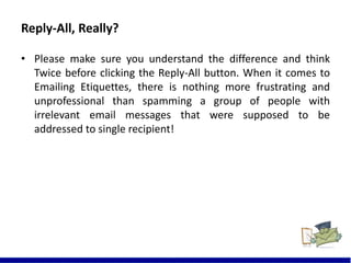 Reply-All, Really?
• Please make sure you understand the difference and think
Twice before clicking the Reply-All button. When it comes to
Emailing Etiquettes, there is nothing more frustrating and
unprofessional than spamming a group of people with
irrelevant email messages that were supposed to be
addressed to single recipient!
7
 