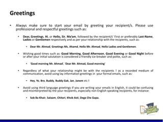 Greetings
• Always make sure to start your email by greeting your recipient/s. Please use
professional and respectful greetings such as:
• Dear, Greetings, Hi, or Hello, Sir, Ma’am, followed by the recipient/s’ First or preferably Last-Name,
Ladies or Gentlemen respectively and as per your relationship with the recipients, such as:
• Dear Mr. Ahmad, Greetings Ms. Ahamd, Hello Mr. Ahmad, Hello Ladies and Gentlemen.
• Wishing good times such as: Good Morning, Good Afternoon, Good Evening or Good Night before
or after your initial salutation is considered a friendly ice-breaker and polite, such as:
• ‘Good morning Mr. Ahmad’, ‘Dear Mr. Ahmad, Good morning’
• Regardless of what your relationship might be with the recipients ! as a recorded medium of
communication, avoid using lay information greetings in your formal emails, such as:
• Hey, Yo, Bro, Buddy, Buddy Gak, Jan, Janem etc !
• Avoid using third language greetings if you are writing your emails in English, it could be confusing
and misinterpreted by the your recipients, especially non-English speaking recipients, for instance:
• Sob Ba Khair, Salaam, Chitori, Khob Asti, Dega Che Gapa.
9
 