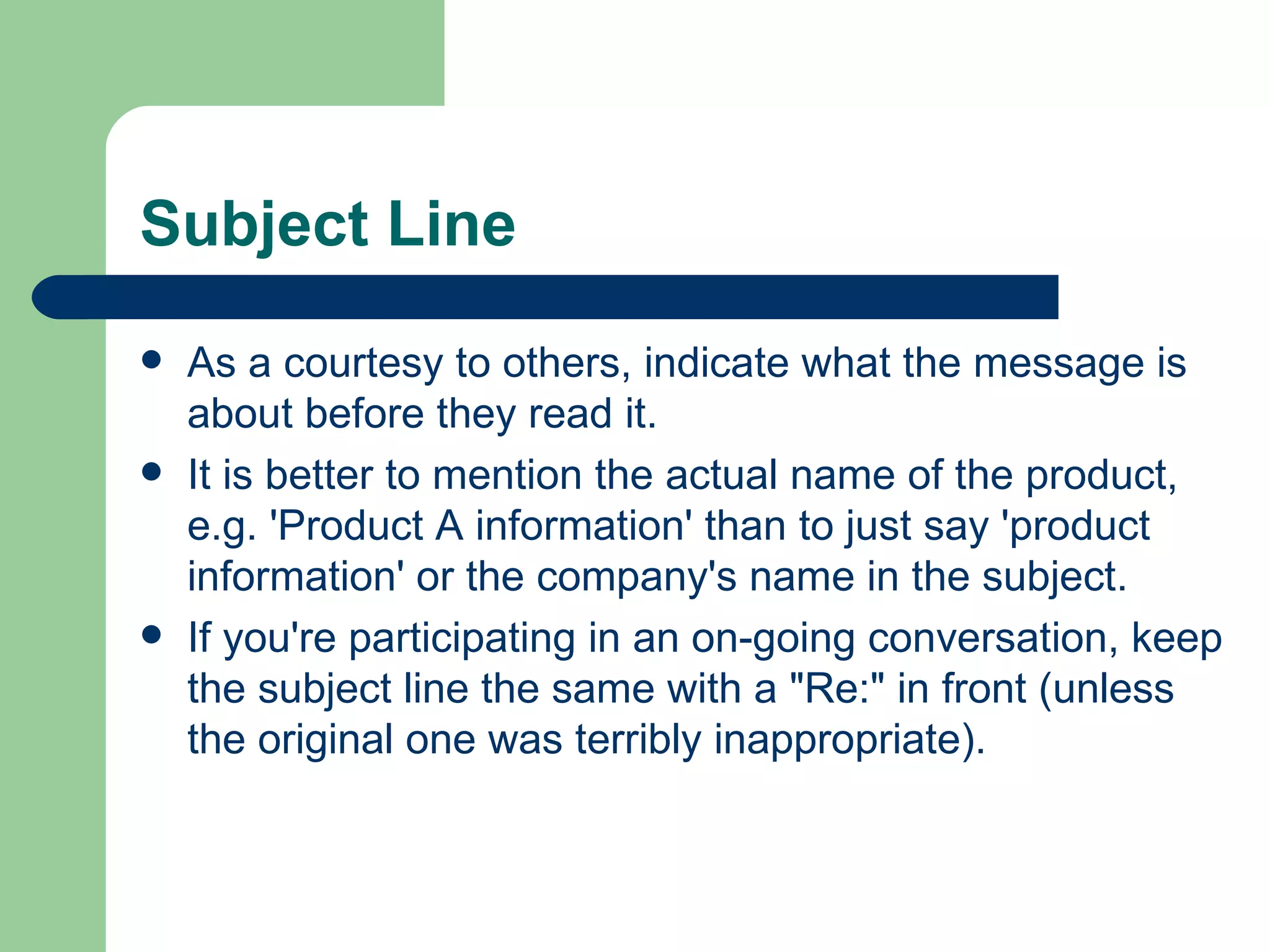 Subject Line  As a courtesy to others, indicate what the message is about before they read it.  It is better to mention the actual name of the product, e.g. 'Product A information' than to just say 'product information' or the company's name in the subject. If you're participating in an on-going conversation, keep the subject line the same with a "Re:" in front (unless the original one was terribly inappropriate). 