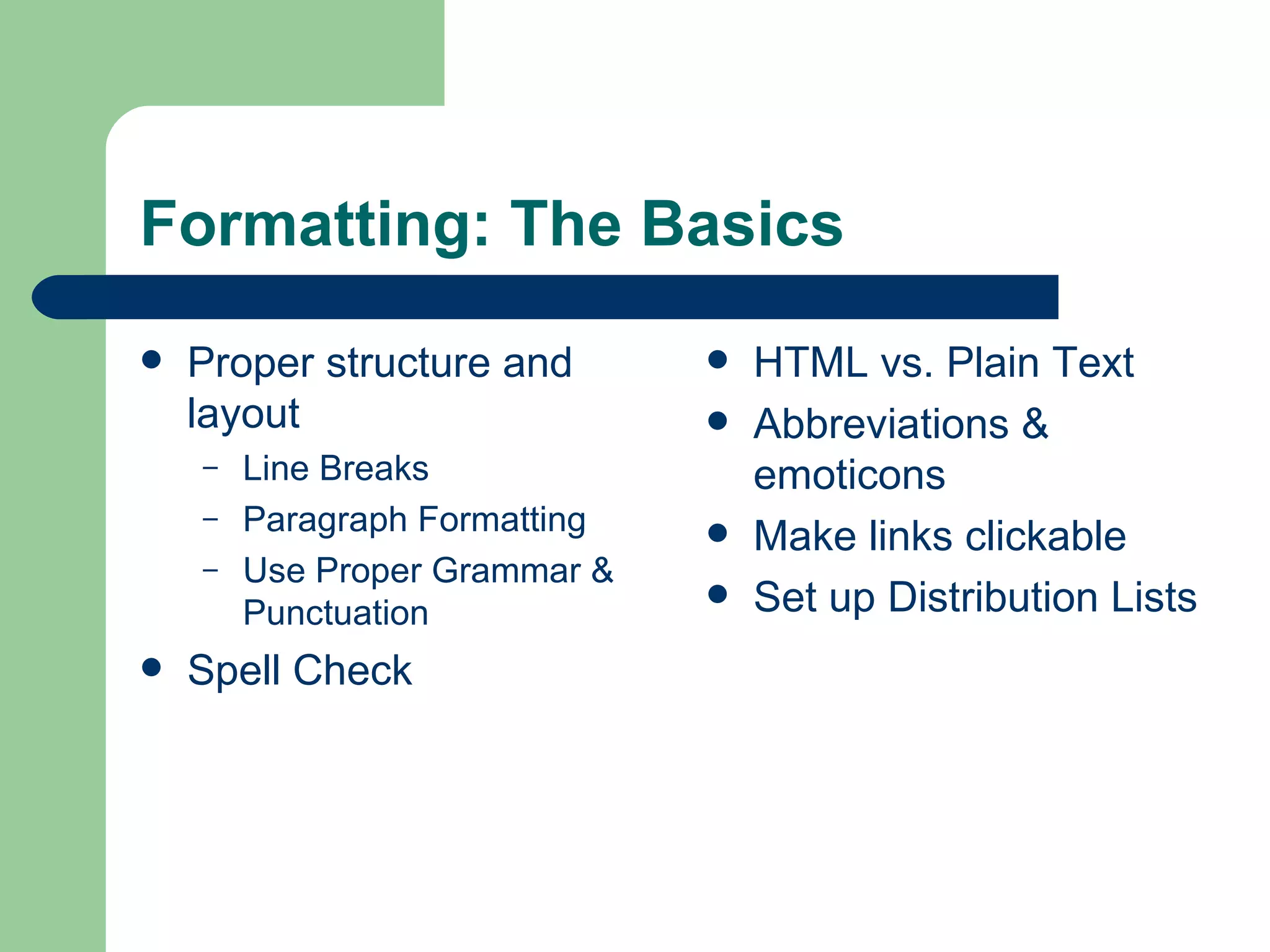 Formatting: The Basics Proper structure and layout  Line Breaks  Paragraph Formatting  Use Proper Grammar & Punctuation Spell Check HTML vs. Plain Text  Abbreviations & emoticons Make links clickable Set up Distribution Lists 