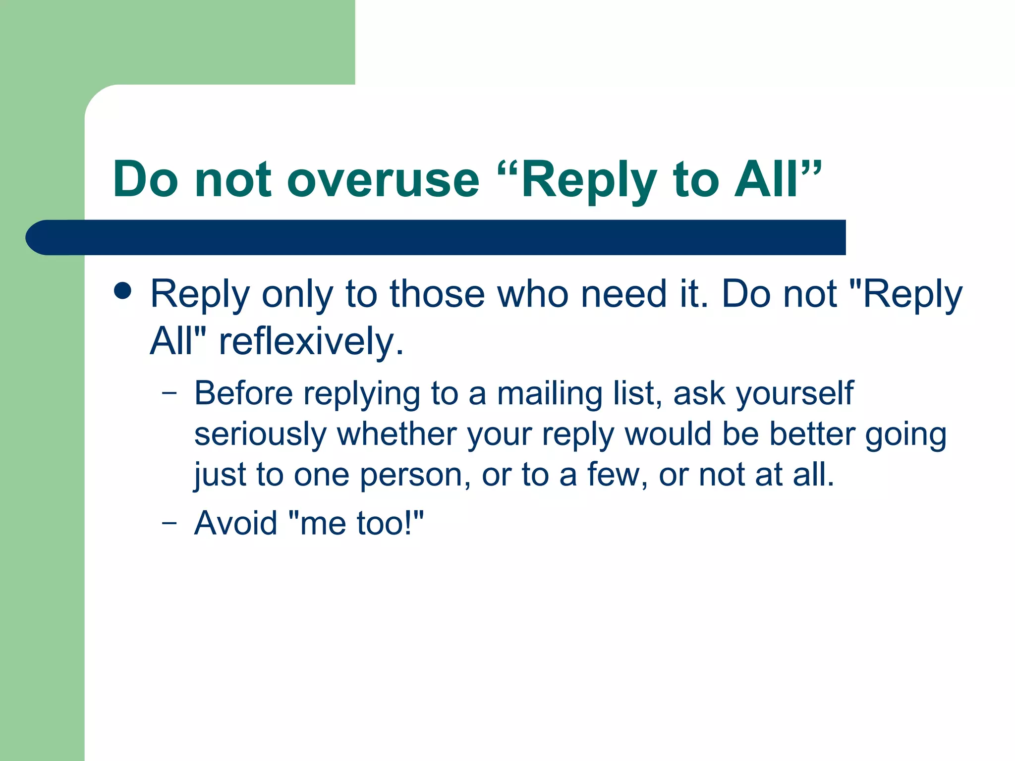 Do not overuse “Reply to All”  Reply only to those who need it. Do not "Reply All" reflexively.  Before replying to a mailing list, ask yourself seriously whether your reply would be better going just to one person, or to a few, or not at all. Avoid "me too!" 