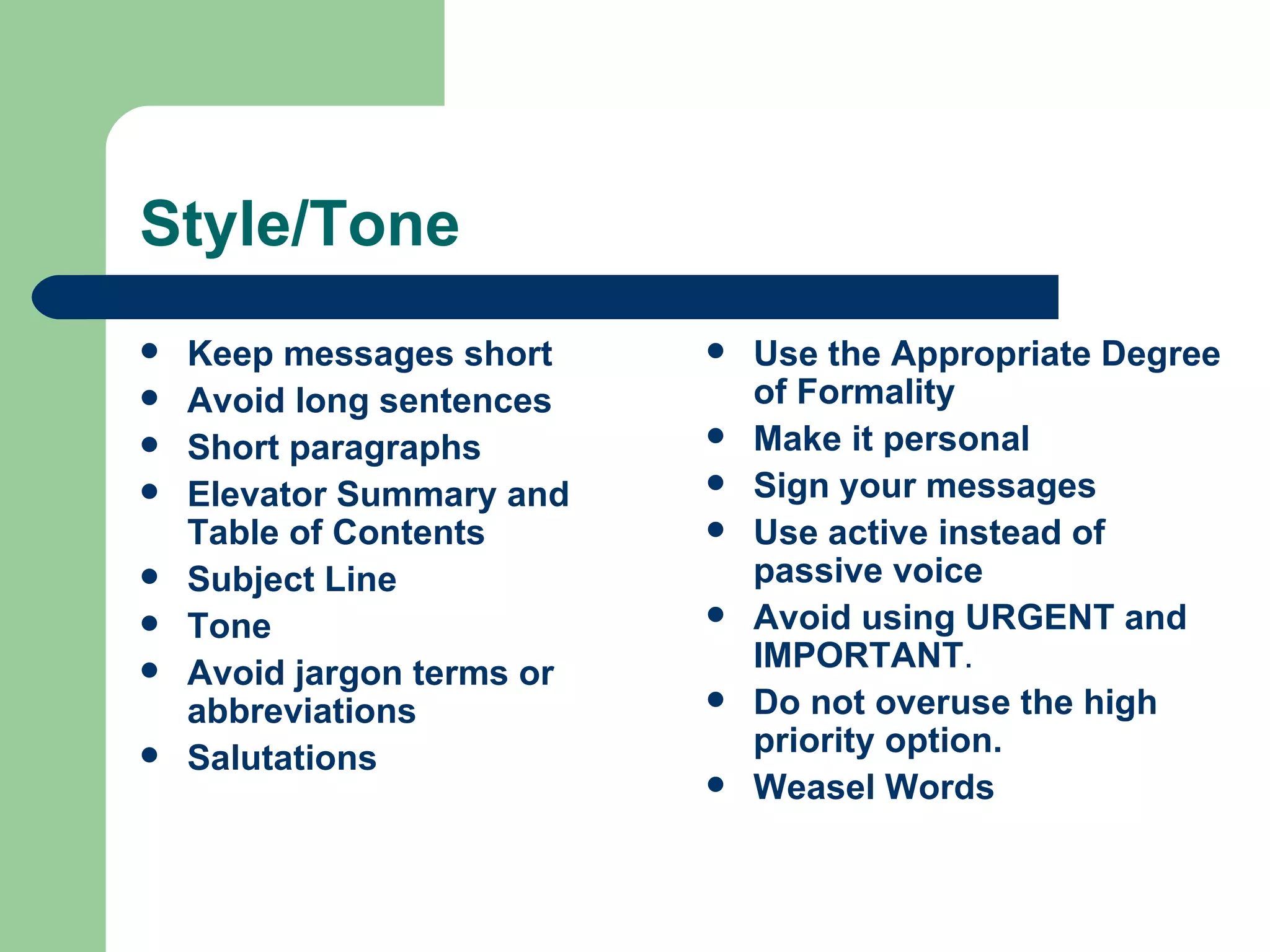 Style/Tone Keep messages short  Avoid long sentences   Short paragraphs  Elevator Summary and   Table of Contents   Subject Line   Tone  Avoid jargon terms or abbreviations   Salutations  Use the Appropriate Degree of Formality Make it personal   Sign your messages   Use active instead of passive voice   Avoid using URGENT and IMPORTANT .  Do not overuse the high priority option.   Weasel Words 