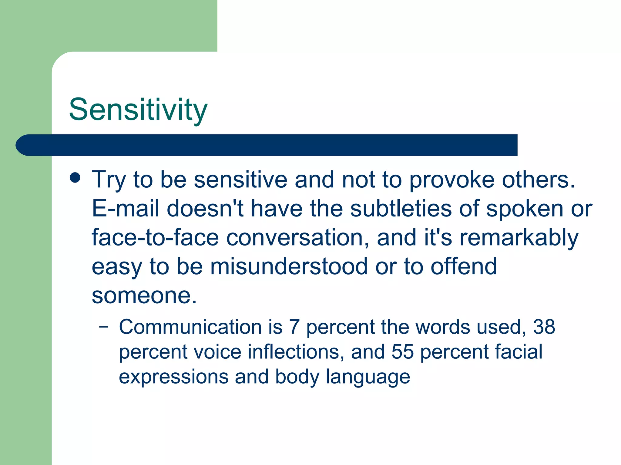 Sensitivity Try to be sensitive and not to provoke others. E-mail doesn't have the subtleties of spoken or face-to-face conversation, and it's remarkably easy to be misunderstood or to offend someone.  Communication is 7 percent the words used, 38 percent voice inflections, and 55 percent facial expressions and body language 