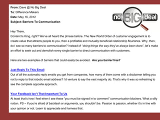 From: Dave @ No Big Deal
To: Difference Makers
Date: May 16, 2012
Subject: Barriers To Communication

Hey There,
Content Is King, right? We’ve all heard the phrase before. The New World Order of customer engagement is to
create value that attracts people to you, then a profitable and mutually beneficial relationship flourishes. Why, then,
do I see so many barriers to communication? Instead of “doing things the way they’ve always been done”, let’s make
an effort to seek out and demolish every single barrier to direct communication with customers.

Here are two examples of barriers that could easily be avoided. Are you barrier free?

Just Reply To This Email
Out of all the automatic reply emails you get from companies, how many of them come with a disclaimer telling you
not to reply to that robotic email address? I’d venture to say the vast majority do. That’s why it was so refreshing to
see the complete opposite approach.

Your Feedback Isn’t That Important To Us
At least that’s how I feel when I see these “you must be signed in to comment” communication blockers. What a silly
notion. PS – If you’re afraid of backlash or arguments, you shouldn’t be. Passion is passion, whether it’s in line with
your opinion or not. Learn to appreciate and harness that.
 