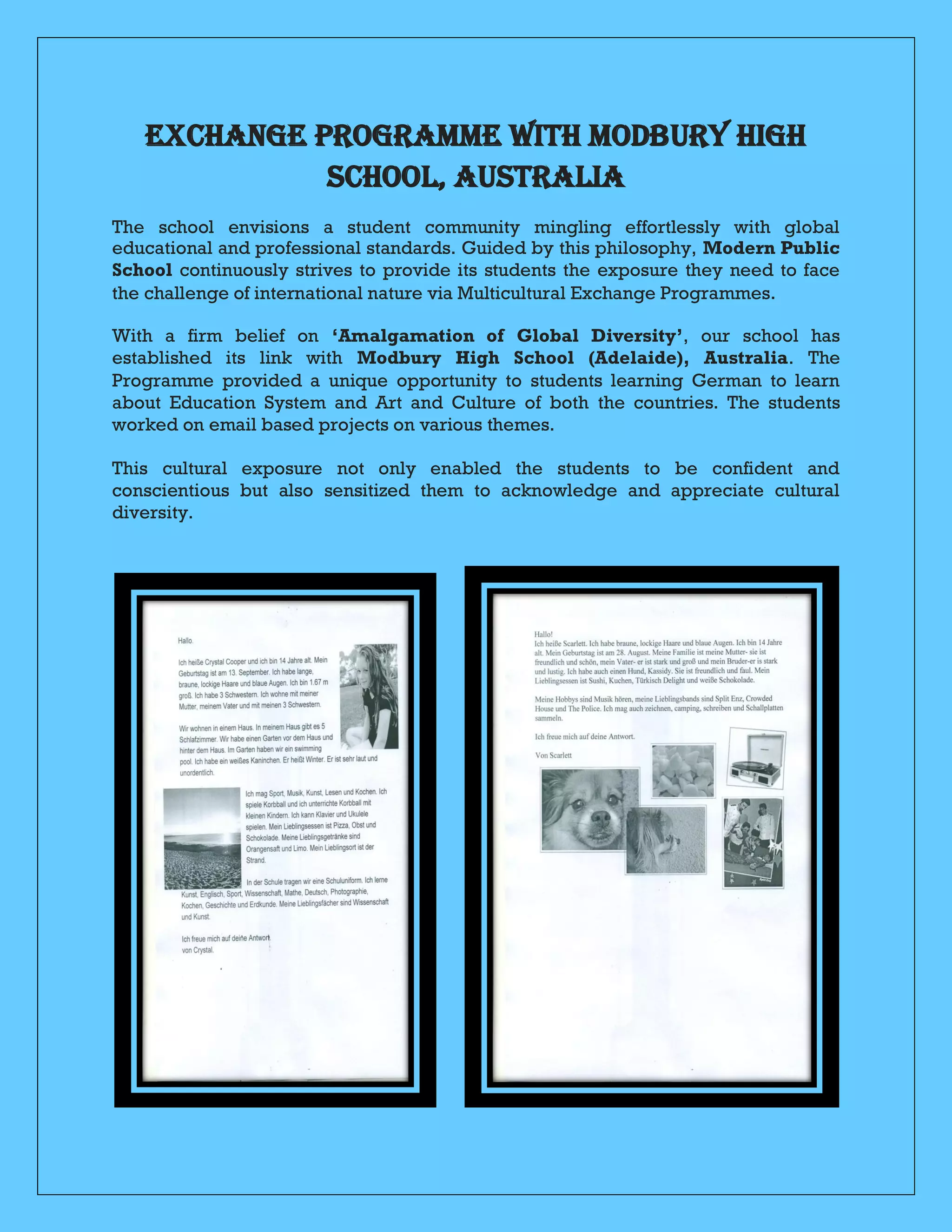 EXCHANGE PROGRAMME WITH MODBURY HIGH
SCHOOL, AUSTRALIA
The school envisions a student community mingling effortlessly with global
educational and professional standards. Guided by this philosophy, Modern Public
School continuously strives to provide its students the exposure they need to face
the challenge of international nature via Multicultural Exchange Programmes.
With a firm belief on āAmalgamation of Global Diversityā, our school has
established its link with Modbury High School (Adelaide), Australia. The
Programme provided a unique opportunity to students learning German to learn
about Education System and Art and Culture of both the countries. The students
worked on email based projects on various themes.
This cultural exposure not only enabled the students to be confident and
conscientious but also sensitized them to acknowledge and appreciate cultural
diversity.