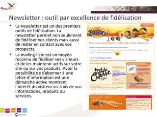 Newsletter : outil par excellence de fidélisation
• La newsletter est un des premiers
  outils de fidélisation. La
  newsletter permet non seulement
  de fidéliser vos clients mais aussi
  de rester en contact avec vos
  prospects.
• La mailing-liste est un moyen
  reconnu de fidéliser ses visiteurs
  et de les maintenir actifs sur votre
  site ou sur vos produits. Avoir la
  possibilité de s’abonner à une
  lettre d’information est une
  démarche active montrant
  l’intérêt du visiteur vis à vis de vos
  informations, produits ou
  services.
 