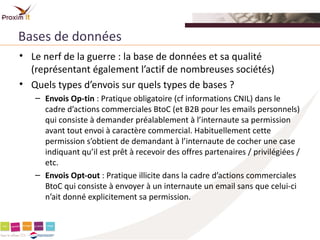 Bases de données
• Le nerf de la guerre : la base de données et sa qualité
  (représentant également l’actif de nombreuses sociétés)
• Quels types d’envois sur quels types de bases ?
   – Envois Op-tin : Pratique obligatoire (cf informations CNIL) dans le
     cadre d’actions commerciales BtoC (et B2B pour les emails personnels)
     qui consiste à demander préalablement à l’internaute sa permission
     avant tout envoi à caractère commercial. Habituellement cette
     permission s’obtient de demandant à l’internaute de cocher une case
     indiquant qu’il est prêt à recevoir des offres partenaires / privilégiées /
     etc.
   – Envois Opt-out : Pratique illicite dans la cadre d’actions commerciales
     BtoC qui consiste à envoyer à un internaute un email sans que celui-ci
     n’ait donné explicitement sa permission.
 