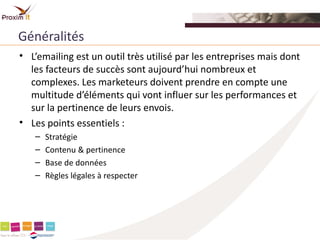 Généralités
• L’emailing est un outil très utilisé par les entreprises mais dont
  les facteurs de succès sont aujourd’hui nombreux et
  complexes. Les marketeurs doivent prendre en compte une
  multitude d’éléments qui vont influer sur les performances et
  sur la pertinence de leurs envois.
• Les points essentiels :
   –   Stratégie
   –   Contenu & pertinence
   –   Base de données
   –   Règles légales à respecter
 