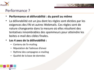 Performance ?
• Performance et délivrabilité : du pareil au même
• La délivrabilité est un jeu dont les règles sont dictées par les
  exigences des FAI et autres Webmails. Ces règles sont de
  nature changeante dans la mesure où elles résultent des
  tentatives innombrables des spammeurs pour atteindre les
  boites e-mail des cibles finales.
• Les 4 axes de la délivrabilité :
   –   Contenu de l’e-mailing
   –   Réputation de l’adresse d’envoi
   –   Rythme des campagnes e-mailing
   –   Qualité de la base de données
 