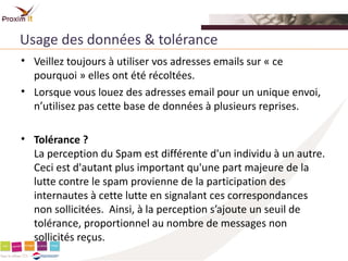 Usage des données & tolérance
• Veillez toujours à utiliser vos adresses emails sur « ce
  pourquoi » elles ont été récoltées.
• Lorsque vous louez des adresses email pour un unique envoi,
  n’utilisez pas cette base de données à plusieurs reprises.

• Tolérance ?
  La perception du Spam est différente d'un individu à un autre.
  Ceci est d'autant plus important qu'une part majeure de la
  lutte contre le spam provienne de la participation des
  internautes à cette lutte en signalant ces correspondances
  non sollicitées. Ainsi, à la perception s’ajoute un seuil de
  tolérance, proportionnel au nombre de messages non
  sollicités reçus.
 