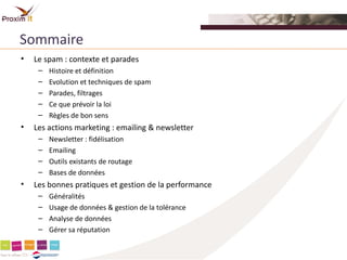 Sommaire
•   Le spam : contexte et parades
     –   Histoire et définition
     –   Evolution et techniques de spam
     –   Parades, filtrages
     –   Ce que prévoir la loi
     –   Règles de bon sens
•   Les actions marketing : emailing & newsletter
     –   Newsletter : fidélisation
     –   Emailing
     –   Outils existants de routage
     –   Bases de données
•   Les bonnes pratiques et gestion de la performance
     –   Généralités
     –   Usage de données & gestion de la tolérance
     –   Analyse de données
     –   Gérer sa réputation
 