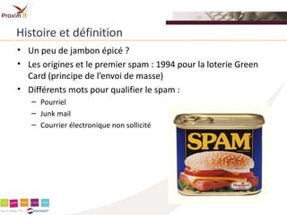 Histoire et définition
• Un peu de jambon épicé ?
• Les origines et le premier spam : 1994 pour la loterie Green
  Card (principe de l’envoi de masse)
• Différents mots pour qualifier le spam :
   – Pourriel
   – Junk mail
   – Courrier électronique non sollicité
 
