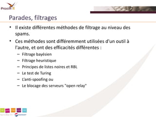 Parades, filtrages
• Il existe différentes méthodes de filtrage au niveau des
  spams.
• Ces méthodes sont différemment utilisées d'un outil à
  l'autre, et ont des efficacités différentes :
   –   Filtrage bayésien
   –   Filtrage heuristique
   –   Principes de listes noires et RBL
   –   Le test de Turing
   –   L’anti-spoofing ou
   –   Le blocage des serveurs "open relay"
 