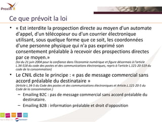 Ce que prévoit la loi
• « Est interdite la prospection directe au moyen d'un automate
  d'appel, d'un télécopieur ou d'un courrier électronique
  utilisant, sous quelque forme que ce soit, les coordonnées
  d'une personne physique qui n'a pas exprimé son
  consentement préalable à recevoir des prospections directes
  par ce moyen.»
  (loi du 21 juin 2004 pour la confiance dans l’économie numérique et figure désormais à l'article
  L.34-518 du code des postes et des communications électroniques, repris à l'article L.121-20-519 du
  code de la consommation)
• Le CNIL dicte le principe : « pas de message commercial sans
  accord préalable du destinataire »
  (Article L.34-5 du Code des postes et des communications électroniques et Article.L.121-20-5 du
  Code de la consommation.)
   – Emailing B2C : pas de message commercial sans accord préalable du
     destinataire.
   – Emailing B2B : information préalable et droit d'opposition
 