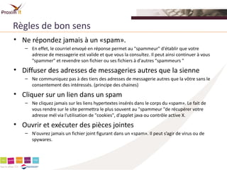 Règles de bon sens
• Ne répondez jamais à un «spam».
   – En effet, le courriel envoyé en réponse permet au "spammeur" d'établir que votre
     adresse de messagerie est valide et que vous la consultez. Il peut ainsi continuer à vous
     "spammer" et revendre son fichier ou ses fichiers à d'autres "spammeurs "
• Diffuser des adresses de messageries autres que la sienne
   – Ne communiquez pas à des tiers des adresses de messagerie autres que la vôtre sans le
     consentement des intéressés. (principe des chaines)
• Cliquer sur un lien dans un spam
   – Ne cliquez jamais sur les liens hypertextes insérés dans le corps du «spam». Le fait de
     vous rendre sur le site permettra le plus souvent au "spammeur "de récupérer votre
     adresse mél via l'utilisation de "cookies", d'applet java ou contrôle active X.
• Ouvrir et exécuter des pièces jointes
   – N'ouvrez jamais un fichier joint figurant dans un «spam». Il peut s’agir de virus ou de
     spywares.
 