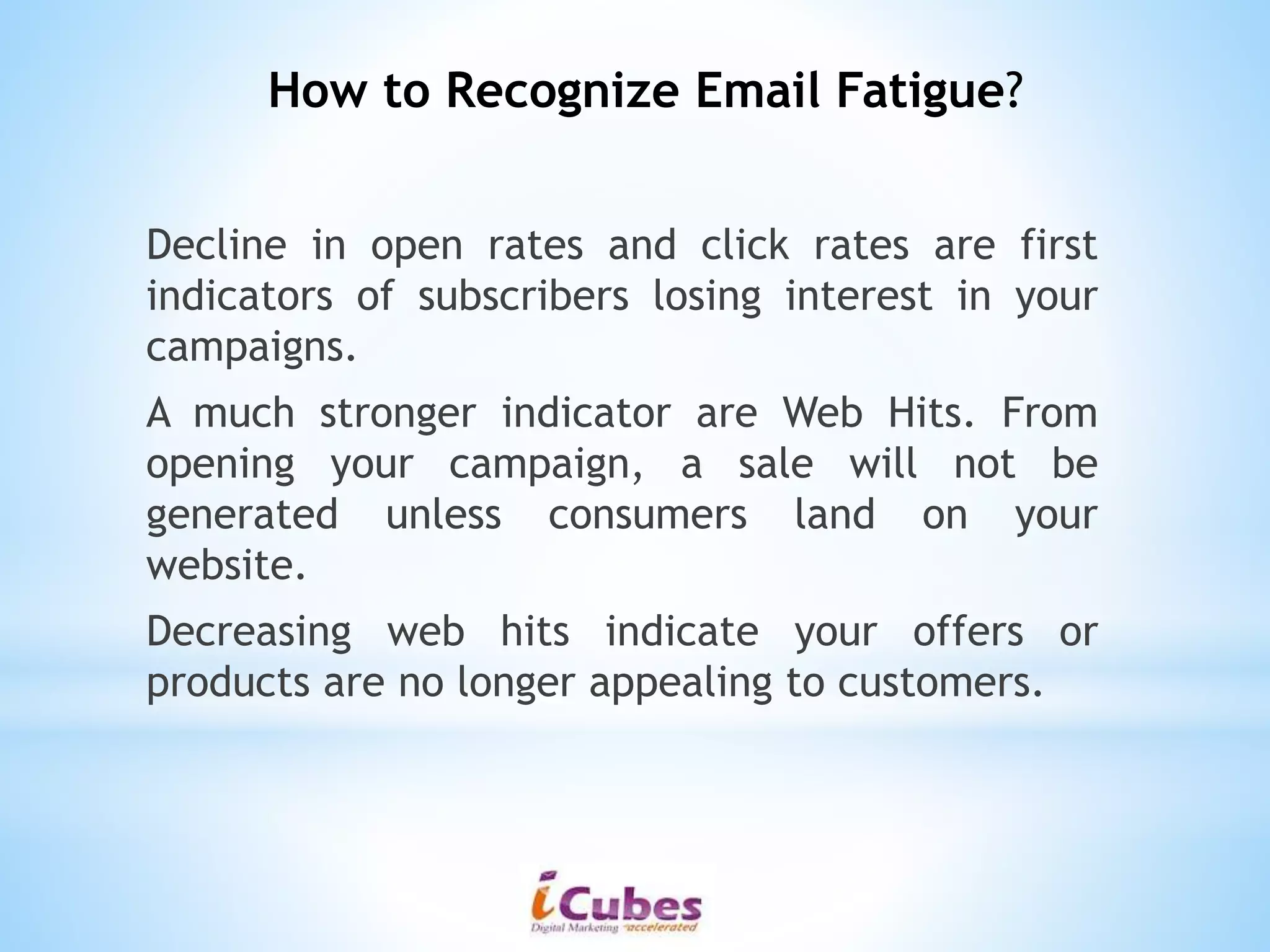 Decline in open rates and click rates are first
indicators of subscribers losing interest in your
campaigns.
A much stronger indicator are Web Hits. From
opening your campaign, a sale will not be
generated unless consumers land on your
website.
Decreasing web hits indicate your offers or
products are no longer appealing to customers.
How to Recognize Email Fatigue?
 