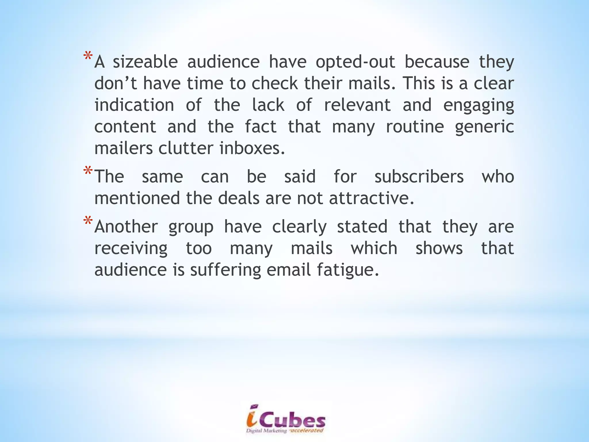 *A sizeable audience have opted-out because they
don’t have time to check their mails. This is a clear
indication of the lack of relevant and engaging
content and the fact that many routine generic
mailers clutter inboxes.
*The same can be said for subscribers who
mentioned the deals are not attractive.
*Another group have clearly stated that they are
receiving too many mails which shows that
audience is suffering email fatigue.
 