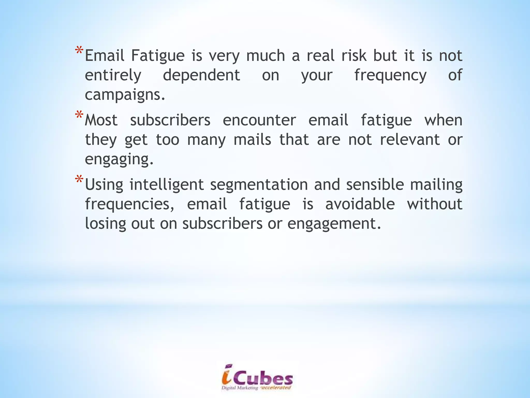 *Email Fatigue is very much a real risk but it is not
entirely dependent on your frequency of
campaigns.
*Most subscribers encounter email fatigue when
they get too many mails that are not relevant or
engaging.
*Using intelligent segmentation and sensible mailing
frequencies, email fatigue is avoidable without
losing out on subscribers or engagement.
 