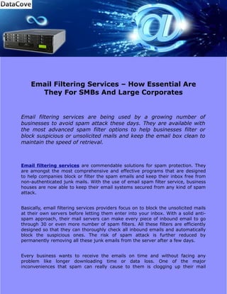 Email Filtering Services – How Essential Are
      They For SMBs And Large Corporates


Email filtering services are being used by a growing number of
businesses to avoid spam attack these days. They are available with
the most advanced spam filter options to help businesses filter or
block suspicious or unsolicited mails and keep the email box clean to
maintain the speed of retrieval.



Email filtering services are commendable solutions for spam protection. They
are amongst the most comprehensive and effective programs that are designed
to help companies block or filter the spam emails and keep their inbox free from
non-authenticated junk mails. With the use of email spam filter service, business
houses are now able to keep their email systems secured from any kind of spam
attack.


Basically, email filtering services providers focus on to block the unsolicited mails
at their own servers before letting them enter into your inbox. With a solid anti-
spam approach, their mail servers can make every piece of inbound email to go
through 30 or even more number of spam filters. All these filters are efficiently
designed so that they can thoroughly check all inbound emails and automatically
block the suspicious ones. The risk of spam attack is further reduced by
permanently removing all these junk emails from the server after a few days.


Every business wants to receive the emails on time and without facing any
problem like longer downloading time or data loss. One of the major
inconveniences that spam can really cause to them is clogging up their mail
 