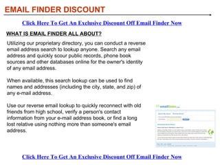 WHAT IS EMAIL FINDER ALL ABOUT? EMAIL FINDER DISCOUNT Click Here To Get An Exclusive Discount Off Email Finder Now Click Here To Get An Exclusive Discount Off Email Finder Now Utilizing our proprietary directory, you can conduct a reverse email address search to lookup anyone. Search any email address and quickly scour public records, phone book sources and other databases online for the owner's identity of any email address.  When available, this search lookup can be used to find names and addresses (including the city, state, and zip) of any e-mail address. Use our reverse email lookup to quickly reconnect with old friends from high school, verify a person's contact information from your e-mail address book, or find a long lost relative using nothing more than someone's email address. 