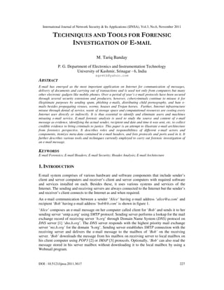 International Journal of Network Security & Its Applications (IJNSA), Vol.3, No.6, November 2011
DOI : 10.5121/ijnsa.2011.3617 227
TECHNIQUES AND TOOLS FOR FORENSIC
INVESTIGATION OF E-MAIL
M. Tariq Banday
P. G. Department of Electronics and Instrumentation Technology
University of Kashmir, Srinagar - 6, India
sgrmtb@yahoo.com
ABSTRACT
E-mail has emerged as the most important application on Internet for communication of messages,
delivery of documents and carrying out of transactions and is used not only from computers but many
other electronic gadgets like mobile phones. Over a period of year’s e-mail protocols have been secured
through several security extensions and producers, however, cybercriminals continue to misuse it for
illegitimate purposes by sending spam, phishing e-mails, distributing child pornography, and hate e-
mails besides propagating viruses, worms, hoaxes and Trojan horses. Further, Internet infrastructure
misuse through denial of service, waste of storage space and computational resources are costing every
Internet user directly or indirectly. It is thus essential to identify and eliminate users and machines
misusing e-mail service. E-mail forensic analysis is used to study the source and content of e-mail
message as evidence, identifying the actual sender, recipient and date and time it was sent, etc. to collect
credible evidence to bring criminals to justice. This paper is an attempt to illustrate e-mail architecture
from forensics perspective. It describes roles and responsibilities of different e-mail actors and
components, itemizes meta-data contained in e-mail headers, and lists protocols and ports used in it. It
further describes various tools and techniques currently employed to carry out forensic investigation of
an e-mail message.
KEYWORDS
E-mail Forensics; E-mail Headers; E-mail Security; Header Analysis; E-mail Architecture
1. INTRODUCTION
E-mail system comprises of various hardware and software components that include sender’s
client and server computers and receiver’s client and server computers with required software
and services installed on each. Besides these, it uses various systems and services of the
Internet. The sending and receiving servers are always connected to the Internet but the sender’s
and receiver’s client connects to the Internet as and when required.
An e-mail communication between a sender ‘Alice’ having e-mail address ‘alice@a.com’ and
recipient ‘Bob’ having e-mail address ‘bob@b.com’ is shown in figure 1.
‘Alice’ composes an e-mail message on her computer called client for ‘Bob’ and sends it to her
sending server ‘smtp.a.org’ using SMTP protocol. Sending server performs a lookup for the mail
exchange record of receiving server ‘b.org’ through Domain Name System (DNS) protocol on
DNS server [1] ‘dns.b.org’. The DNS server responds with the highest priority mail exchange
server ‘mx.b.org’ for the domain ‘b.org’. Sending server establishes SMTP connection with the
receiving server and delivers the e-mail message to the mailbox of ‘Bob’ on the receiving
server. ‘Bob’ downloads the message from his mailbox on receiving server to local mailbox on
his client computer using POP3 [2] or IMAP [3] protocols. Optionally, ‘Bob’ can also read the
message stored in his server mailbox without downloading it to the local mailbox by using a
Webmail program.
 