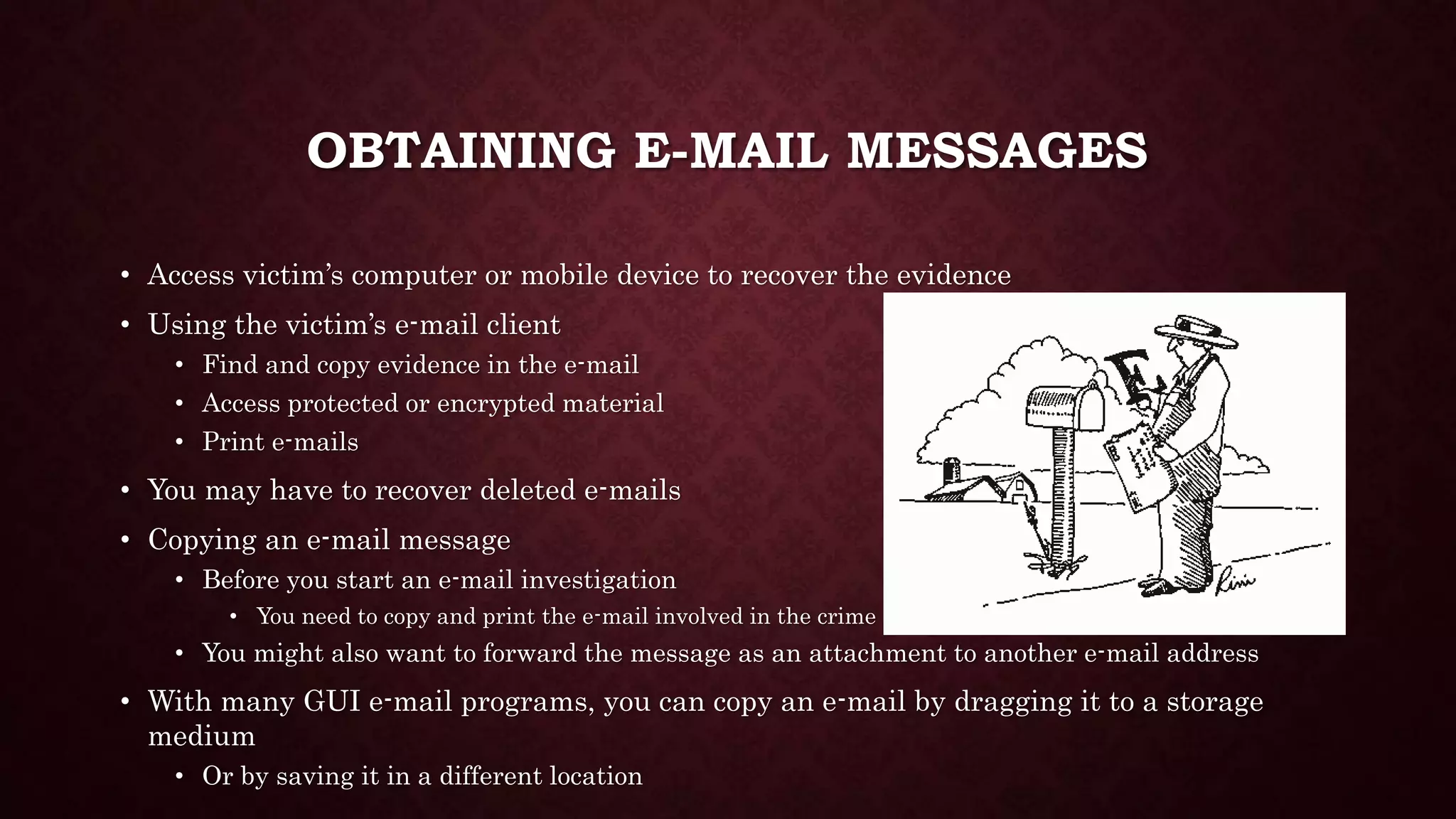 OBTAINING E-MAIL MESSAGES
• Access victim’s computer or mobile device to recover the evidence
• Using the victim’s e-mail client
• Find and copy evidence in the e-mail
• Access protected or encrypted material
• Print e-mails
• You may have to recover deleted e-mails
• Copying an e-mail message
• Before you start an e-mail investigation
• You need to copy and print the e-mail involved in the crime
• You might also want to forward the message as an attachment to another e-mail address
• With many GUI e-mail programs, you can copy an e-mail by dragging it to a storage
medium
• Or by saving it in a different location
 