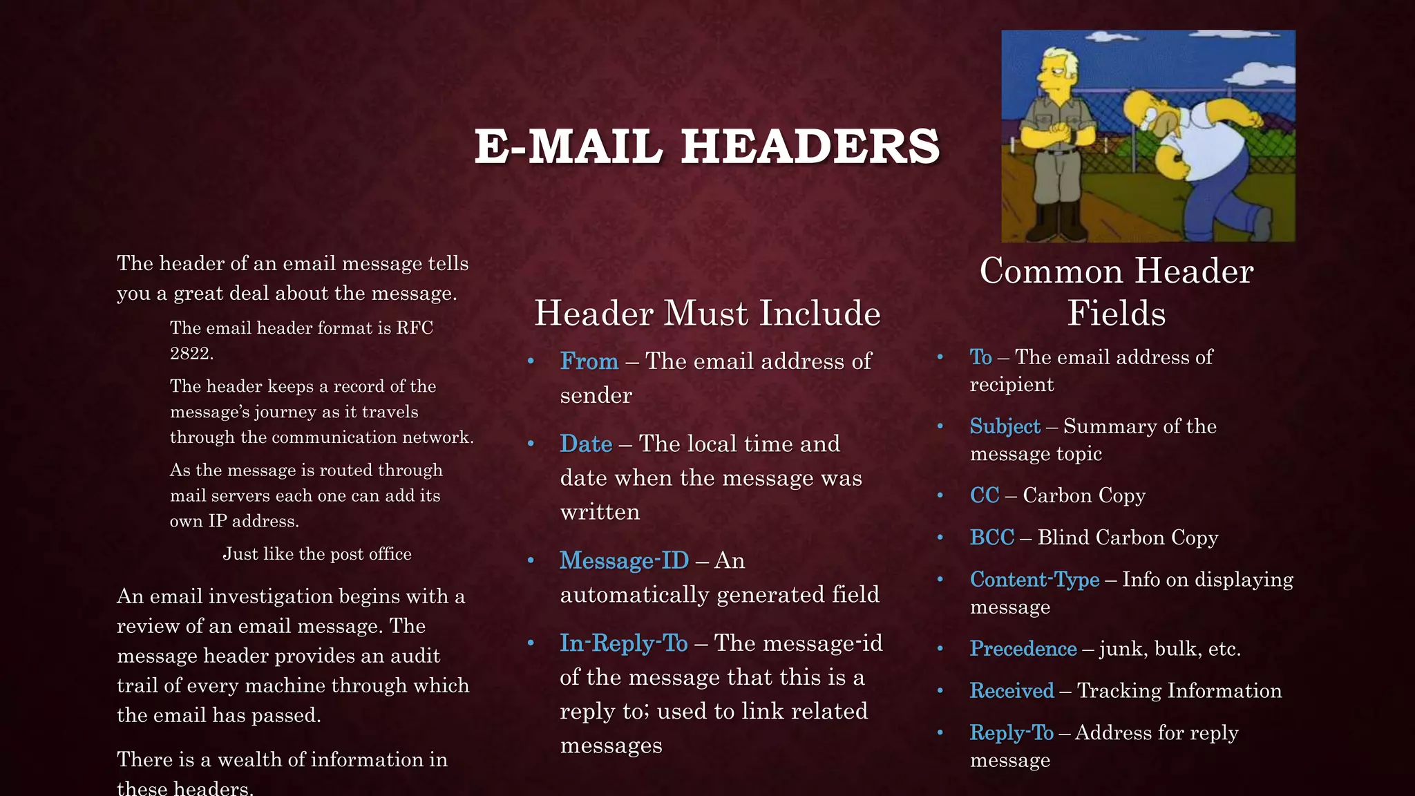 E-MAIL HEADERS
The header of an email message tells
you a great deal about the message.
The email header format is RFC
2822.
The header keeps a record of the
message’s journey as it travels
through the communication network.
As the message is routed through
mail servers each one can add its
own IP address.
Just like the post office
An email investigation begins with a
review of an email message. The
message header provides an audit
trail of every machine through which
the email has passed.
There is a wealth of information in
Header Must Include
• From – The email address of
sender
• Date – The local time and
date when the message was
written
• Message-ID – An
automatically generated field
• In-Reply-To – The message-id
of the message that this is a
reply to; used to link related
messages
Common Header
Fields
• To – The email address of
recipient
• Subject – Summary of the
message topic
• CC – Carbon Copy
• BCC – Blind Carbon Copy
• Content-Type – Info on displaying
message
• Precedence – junk, bulk, etc.
• Received – Tracking Information
• Reply-To – Address for reply
message
 